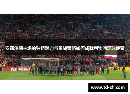 安菲尔德主场的独特魅力与备战策略如何成就利物浦足球传奇
