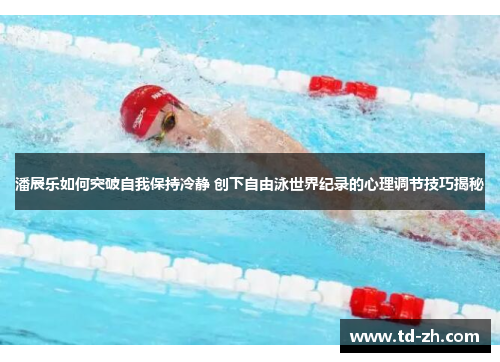 潘展乐如何突破自我保持冷静 创下自由泳世界纪录的心理调节技巧揭秘