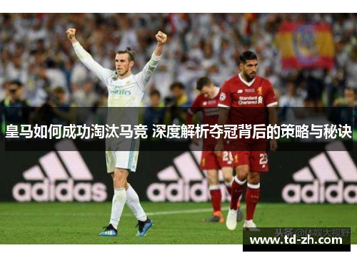 皇马如何成功淘汰马竞 深度解析夺冠背后的策略与秘诀