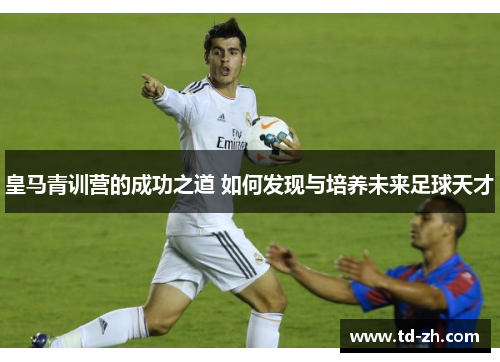 皇马青训营的成功之道 如何发现与培养未来足球天才