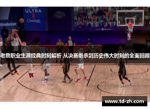 老詹职业生涯经典时刻解析 从决赛绝杀到历史伟大时刻的全面回顾