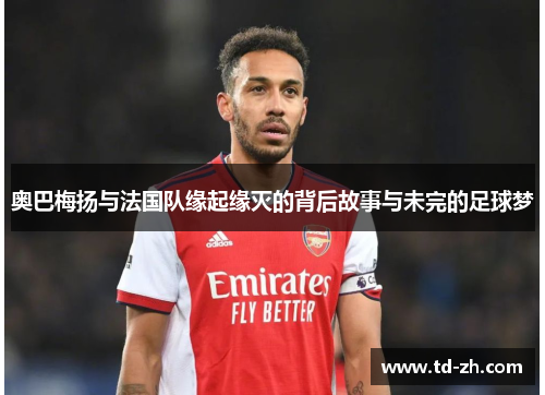 奥巴梅扬与法国队缘起缘灭的背后故事与未完的足球梦