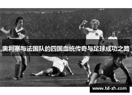 奥利塞与法国队的四国血统传奇与足球成功之路 奥利塞与法国队的四国血统传奇与足球成功之路