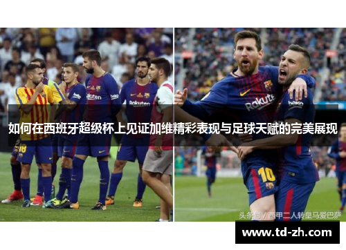 如何在西班牙超级杯上见证加维精彩表现与足球天赋的完美展现
